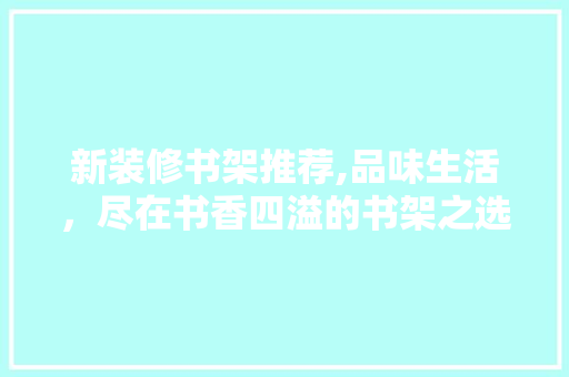 新装修书架推荐,品味生活，尽在书香四溢的书架之选 新装修书架推荐,品味生活，尽在书香四溢的书架之选 MI家装修攻略