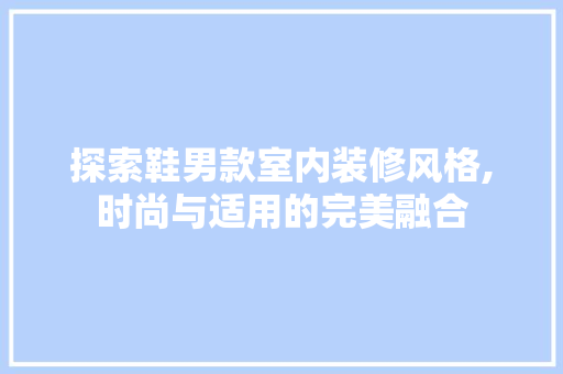 探索鞋男款室内装修风格,时尚与适用的完美融合