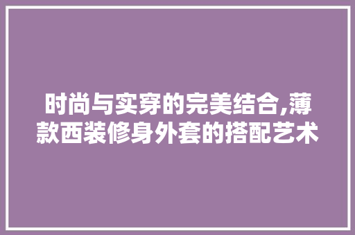 时尚与实穿的完美结合,薄款西装修身外套的搭配艺术 时尚与实穿的完美结合,薄款西装修身外套的搭配艺术 MI家设计百科