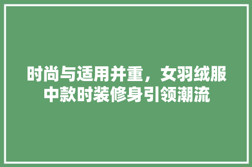 时尚与适用并重，女羽绒服中款时装修身引领潮流 时尚与适用并重，女羽绒服中款时装修身引领潮流 MI家设计百科
