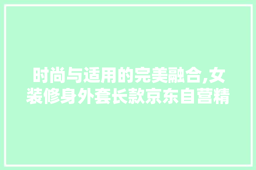 时尚与适用的完美融合,女装修身外套长款京东自营精选推荐 时尚与适用的完美融合,女装修身外套长款京东自营精选推荐 MI家装修攻略