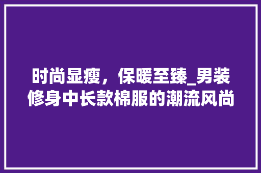 时尚显瘦，保暖至臻_男装修身中长款棉服的潮流风尚 时尚显瘦，保暖至臻_男装修身中长款棉服的潮流风尚 MI家装修经验