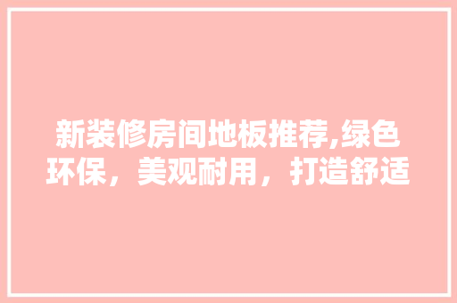 新装修房间地板推荐,绿色环保，美观耐用，打造舒适家居环境(新房装修地板用什么好)