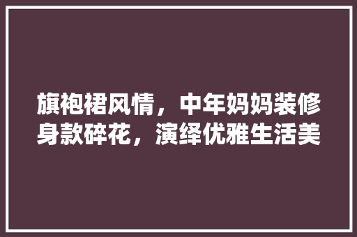 旗袍裙风情，中年妈妈装修身款碎花，演绎优雅生活美学 旗袍裙风情，中年妈妈装修身款碎花，演绎优雅生活美学 MI家公司推荐