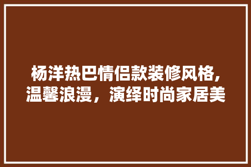 杨洋热巴情侣款装修风格,温馨浪漫，演绎时尚家居美学 杨洋热巴情侣款装修风格,温馨浪漫，演绎时尚家居美学 MI家公司推荐