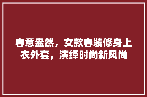 春意盎然，女款春装修身上衣外套，演绎时尚新风尚 春意盎然，女款春装修身上衣外套，演绎时尚新风尚 MI家设计百科