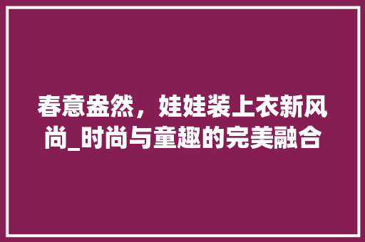 春意盎然，娃娃装上衣新风尚_时尚与童趣的完美融合 春意盎然，娃娃装上衣新风尚_时尚与童趣的完美融合 MI家装修经验