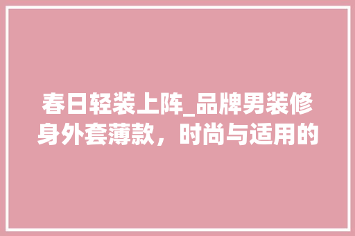 春日轻装上阵_品牌男装修身外套薄款，时尚与适用的完美结合 春日轻装上阵_品牌男装修身外套薄款，时尚与适用的完美结合 MI家装修经验
