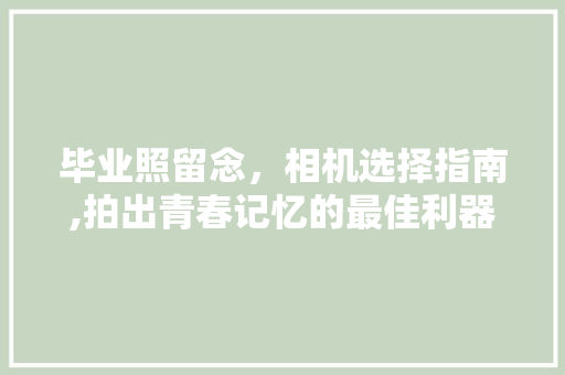 毕业照留念，相机选择指南,拍出青春记忆的最佳利器