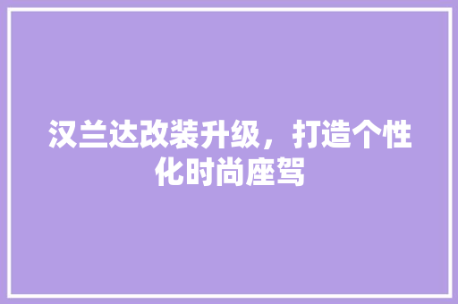 汉兰达改装升级，打造个性化时尚座驾 汉兰达改装升级，打造个性化时尚座驾 MI家设计百科