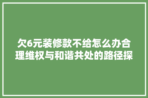 欠6元装修款不给怎么办合理维权与和谐共处的路径探索 欠6元装修款不给怎么办合理维权与和谐共处的路径探索 MI家装修经验