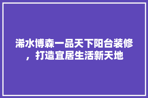 浠水博森一品天下阳台装修，打造宜居生活新天地 浠水博森一品天下阳台装修，打造宜居生活新天地 MI家装修攻略