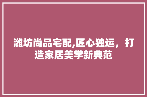 潍坊尚品宅配,匠心独运，打造家居美学新典范 潍坊尚品宅配,匠心独运，打造家居美学新典范 MI家装修攻略