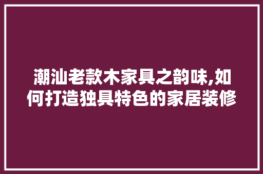 潮汕老款木家具之韵味,如何打造独具特色的家居装修风格 潮汕老款木家具之韵味,如何打造独具特色的家居装修风格 MI家装修经验