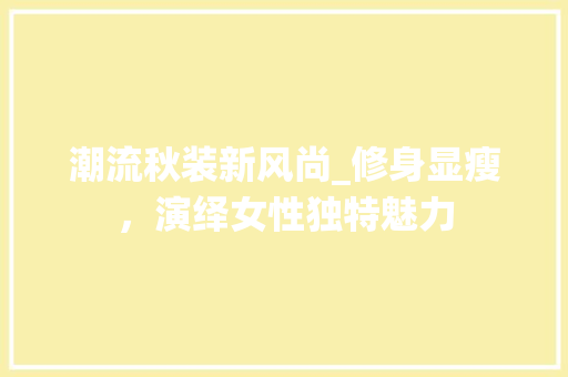 潮流秋装新风尚_修身显瘦，演绎女性独特魅力 潮流秋装新风尚_修身显瘦，演绎女性独特魅力 MI家公司推荐