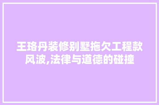 王珞丹装修别墅拖欠工程款风波,法律与道德的碰撞 王珞丹装修别墅拖欠工程款风波,法律与道德的碰撞 MI家设计指南