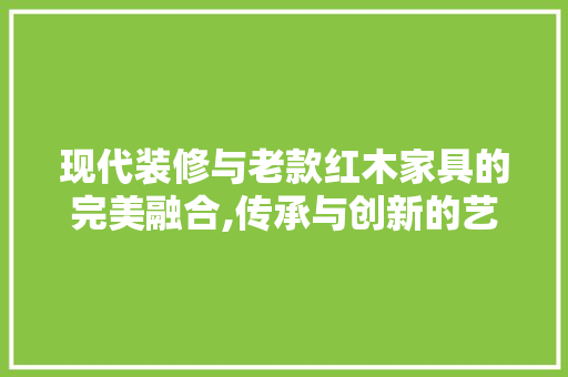 现代装修与老款红木家具的完美融合,传承与创新的艺术碰撞 现代装修与老款红木家具的完美融合,传承与创新的艺术碰撞 MI家装修经验