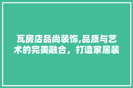 瓦房店品尚装饰,品质与艺术的完美融合，打造家居装修新标杆(瓦房店品尚装饰装修工程有限公司)