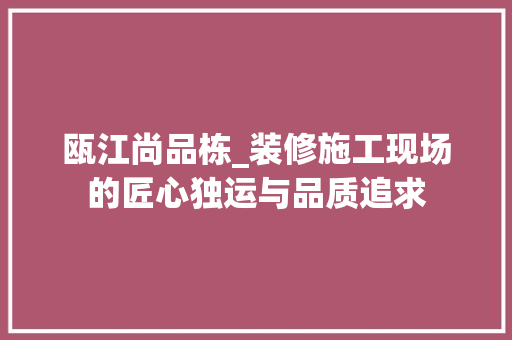 瓯江尚品栋_装修施工现场的匠心独运与品质追求 瓯江尚品栋_装修施工现场的匠心独运与品质追求 MI家设计指南