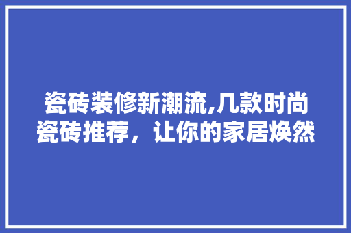 瓷砖装修新潮流,几款时尚瓷砖推荐,让你的家居焕然一新 MI家公司推荐 瓷砖装修新潮流,几款时尚瓷砖推荐,让你的家居焕然一新 瓷砖装修新潮流,几款时尚瓷砖推荐,让你的家居焕然一新 MI家公司推荐