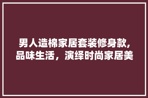 男人造棉家居套装修身款,品味生活，演绎时尚家居美学 男人造棉家居套装修身款,品味生活，演绎时尚家居美学 MI家公司推荐