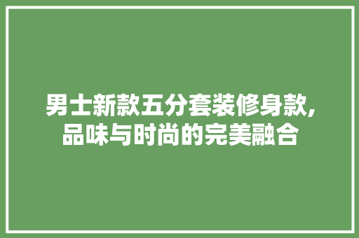 男士新款五分套装修身款,品味与时尚的完美融合 男士新款五分套装修身款,品味与时尚的完美融合 MI家设计百科