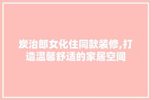 炭治郎女化住同款装修,打造温馨舒适的家居空间(炭治郎有着温柔到让人想哭的声音)