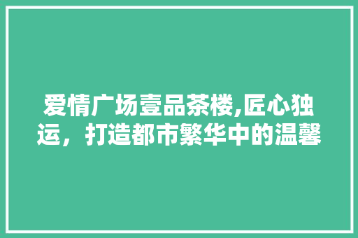 爱情广场壹品茶楼,匠心独运，打造都市繁华中的温馨角落 爱情广场壹品茶楼,匠心独运，打造都市繁华中的温馨角落 MI家公司推荐