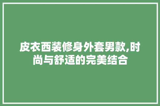 皮衣西装修身外套男款,时尚与舒适的完美结合 MI家装修经验 皮衣西装修身外套男款,时尚与舒适的完美结合 皮衣西装修身外套男款,时尚与舒适的完美结合 MI家装修经验