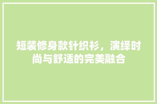 短装修身款针织衫,演绎时尚与舒适的完美融合 MI家装修经验 短装修身款针织衫,演绎时尚与舒适的完美融合 短装修身款针织衫,演绎时尚与舒适的完美融合 MI家装修经验