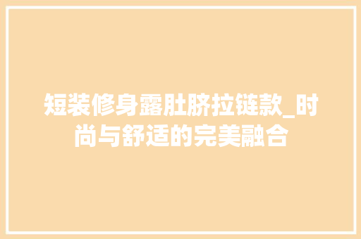 短装修身露肚脐拉链款_时尚与舒适的完美融合 短装修身露肚脐拉链款_时尚与舒适的完美融合 MI家装修经验