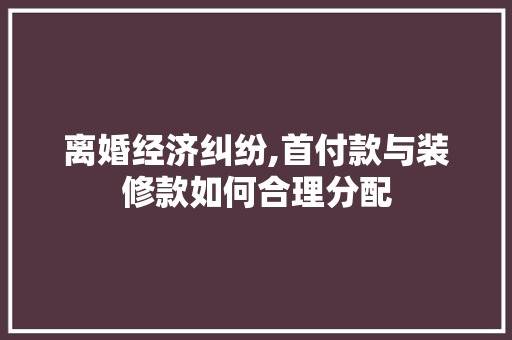 离婚经济纠纷,首付款与装修款如何合理分配 离婚经济纠纷,首付款与装修款如何合理分配 MI家设计百科