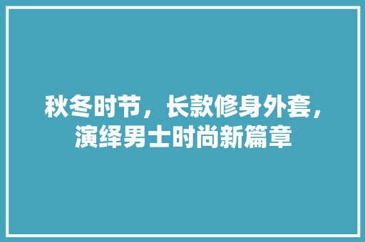 秋冬时节，长款修身外套，演绎男士时尚新篇章 秋冬时节，长款修身外套，演绎男士时尚新篇章 MI家设计指南