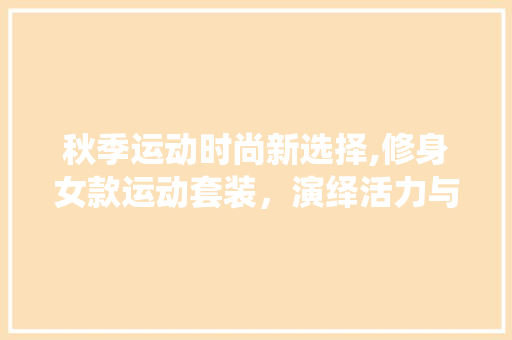 秋季运动时尚新选择,修身女款运动套装，演绎活力与风采 秋季运动时尚新选择,修身女款运动套装，演绎活力与风采 MI家装修经验