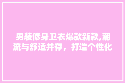 男装修身卫衣爆款新款,潮流与舒适并存,打造个性化穿搭新风尚 MI家设计指南 男装修身卫衣爆款新款,潮流与舒适并存,打造个性化穿搭新风尚 男装修身卫衣爆款新款,潮流与舒适并存,打造个性化穿搭新风尚 MI家设计指南
