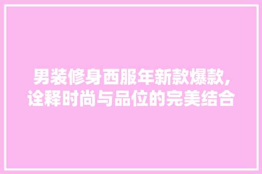 男装修身西服年新款爆款,诠释时尚与品位的完美结合 男装修身西服年新款爆款,诠释时尚与品位的完美结合 MI家设计指南