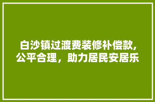 白沙镇过渡费装修补偿款,公平合理，助力居民安居乐业(过渡费多少钱一平米)