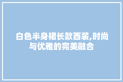 白色半身裙长款西装,时尚与优雅的完美融合 白色半身裙长款西装,时尚与优雅的完美融合 MI家装修经验