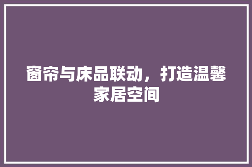 窗帘与床品联动，打造温馨家居空间(窗帘与床品联动,打造温馨家居空间)