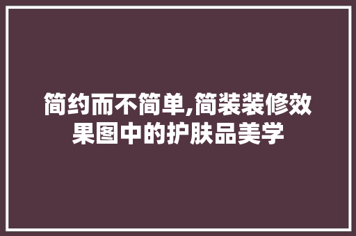 简约而不简单,简装装修效果图中的护肤品美学 简约而不简单,简装装修效果图中的护肤品美学 MI家公司推荐