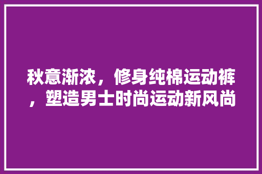 秋意渐浓，修身纯棉运动裤，塑造男士时尚运动新风尚 秋意渐浓，修身纯棉运动裤，塑造男士时尚运动新风尚 MI家装修攻略