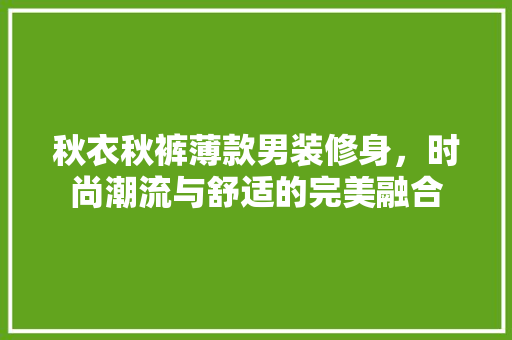 秋衣秋裤薄款男装修身，时尚潮流与舒适的完美融合 秋衣秋裤薄款男装修身，时尚潮流与舒适的完美融合 MI家装修经验