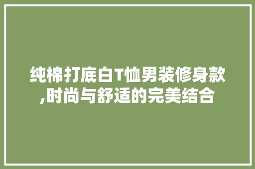 纯棉打底白T恤男装修身款,时尚与舒适的完美结合 纯棉打底白T恤男装修身款,时尚与舒适的完美结合 MI家设计指南