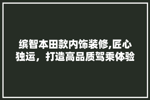 缤智本田款内饰装修,匠心独运，打造高品质驾乘体验 缤智本田款内饰装修,匠心独运，打造高品质驾乘体验 MI家公司推荐