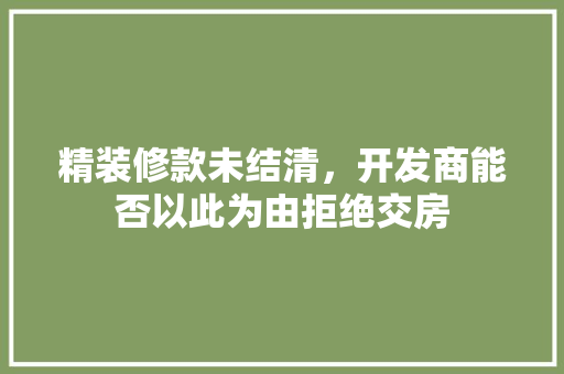精装修款未结清，开发商能否以此为由拒绝交房 精装修款未结清，开发商能否以此为由拒绝交房 MI家设计百科