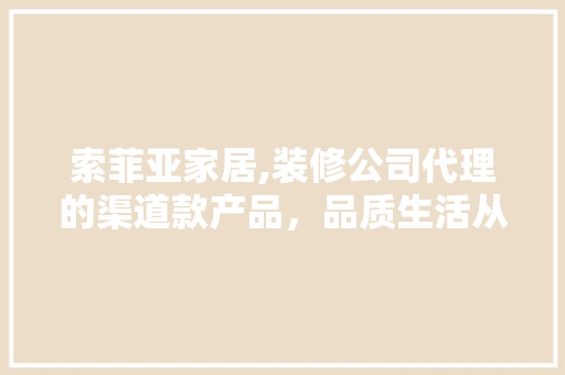 索菲亚家居,装修公司代理的渠道款产品，品质生活从选材开始(索菲亚家装价格怎么样)