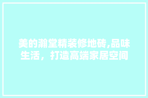 美的瀚堂精装修地砖,品味生活，打造高端家居空间 美的瀚堂精装修地砖,品味生活，打造高端家居空间 MI家装修攻略