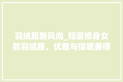 羽绒服新风尚_短装修身女款羽绒服，优雅与保暖兼得 羽绒服新风尚_短装修身女款羽绒服，优雅与保暖兼得 MI家设计指南