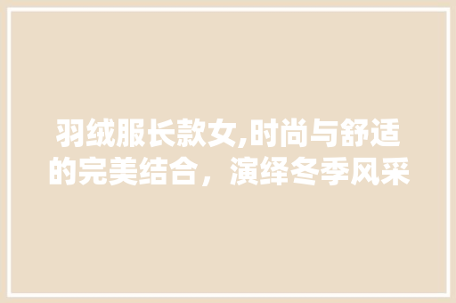 羽绒服长款女,时尚与舒适的完美结合，演绎冬季风采 羽绒服长款女,时尚与舒适的完美结合，演绎冬季风采 MI家公司推荐