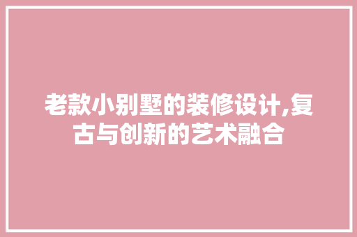 老款小别墅的装修设计,复古与创新的艺术融合(老式小别墅)